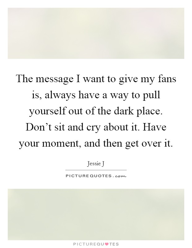 The message I want to give my fans is, always have a way to pull yourself out of the dark place. Don't sit and cry about it. Have your moment, and then get over it. Picture Quote #1