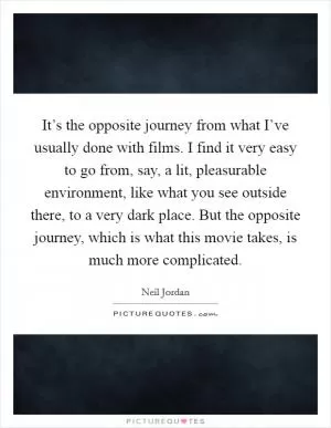 It’s the opposite journey from what I’ve usually done with films. I find it very easy to go from, say, a lit, pleasurable environment, like what you see outside there, to a very dark place. But the opposite journey, which is what this movie takes, is much more complicated Picture Quote #1