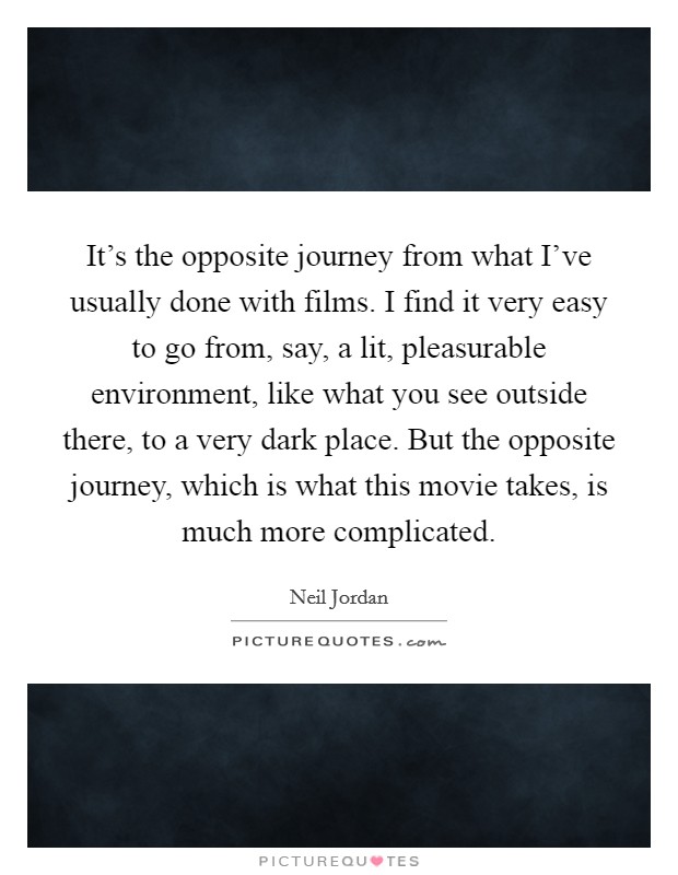 It's the opposite journey from what I've usually done with films. I find it very easy to go from, say, a lit, pleasurable environment, like what you see outside there, to a very dark place. But the opposite journey, which is what this movie takes, is much more complicated. Picture Quote #1