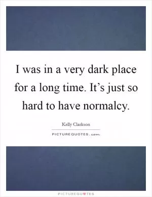I was in a very dark place for a long time. It’s just so hard to have normalcy Picture Quote #1