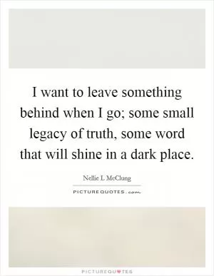 I want to leave something behind when I go; some small legacy of truth, some word that will shine in a dark place Picture Quote #1