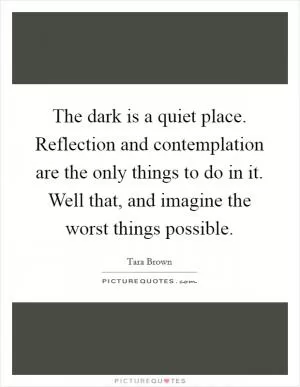 The dark is a quiet place. Reflection and contemplation are the only things to do in it. Well that, and imagine the worst things possible Picture Quote #1