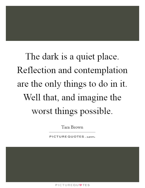 The dark is a quiet place. Reflection and contemplation are the only things to do in it. Well that, and imagine the worst things possible. Picture Quote #1