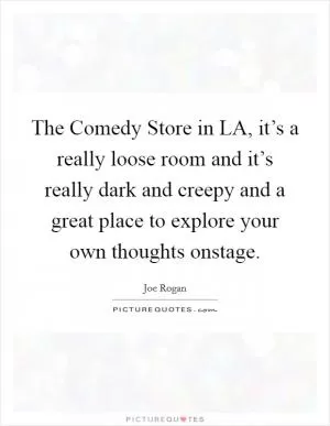 The Comedy Store in LA, it’s a really loose room and it’s really dark and creepy and a great place to explore your own thoughts onstage Picture Quote #1
