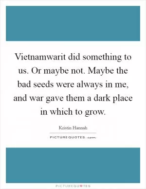 Vietnamwarit did something to us. Or maybe not. Maybe the bad seeds were always in me, and war gave them a dark place in which to grow Picture Quote #1