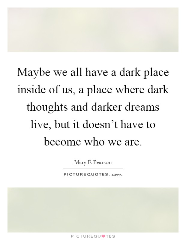 Maybe we all have a dark place inside of us, a place where dark thoughts and darker dreams live, but it doesn't have to become who we are. Picture Quote #1