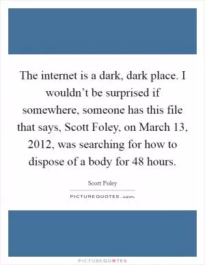 The internet is a dark, dark place. I wouldn’t be surprised if somewhere, someone has this file that says, Scott Foley, on March 13, 2012, was searching for how to dispose of a body for 48 hours Picture Quote #1