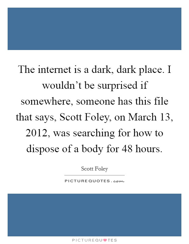 The internet is a dark, dark place. I wouldn't be surprised if somewhere, someone has this file that says, Scott Foley, on March 13, 2012, was searching for how to dispose of a body for 48 hours. Picture Quote #1