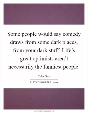 Some people would say comedy draws from some dark places, from your dark stuff. Life’s great optimists aren’t necessarily the funniest people Picture Quote #1