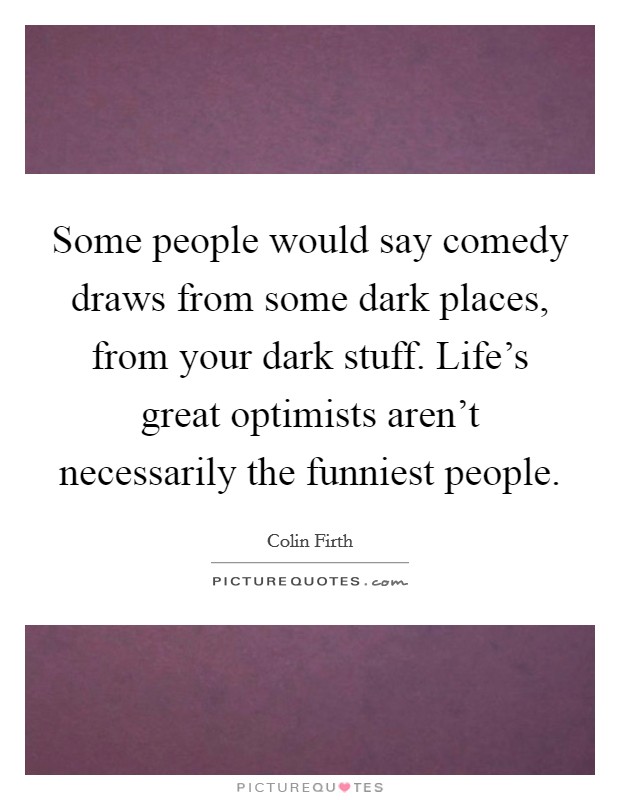 Some people would say comedy draws from some dark places, from your dark stuff. Life's great optimists aren't necessarily the funniest people. Picture Quote #1