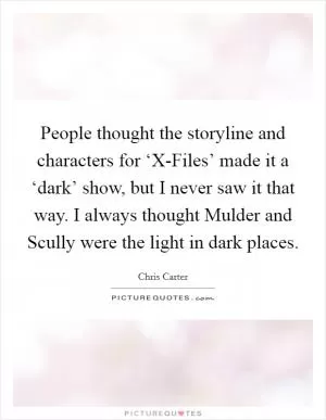 People thought the storyline and characters for ‘X-Files’ made it a ‘dark’ show, but I never saw it that way. I always thought Mulder and Scully were the light in dark places Picture Quote #1
