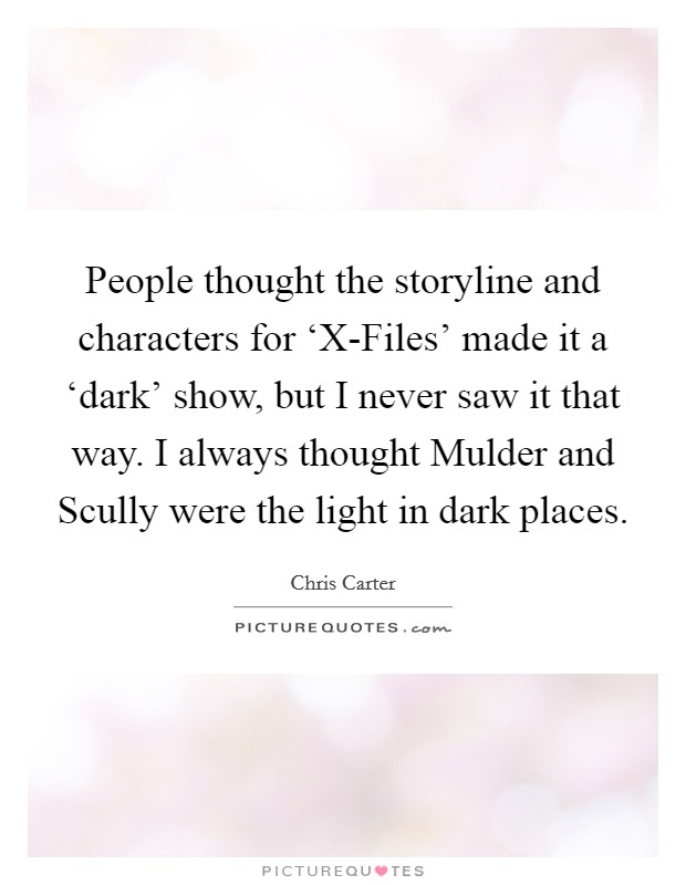People thought the storyline and characters for ‘X-Files' made it a ‘dark' show, but I never saw it that way. I always thought Mulder and Scully were the light in dark places. Picture Quote #1
