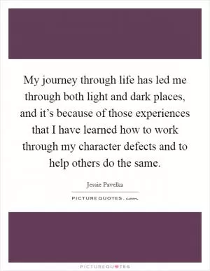 My journey through life has led me through both light and dark places, and it’s because of those experiences that I have learned how to work through my character defects and to help others do the same Picture Quote #1