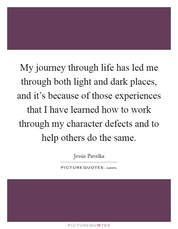 My journey through life has led me through both light and dark places, and it's because of those experiences that I have learned how to work through my character defects and to help others do the same. Picture Quote #1