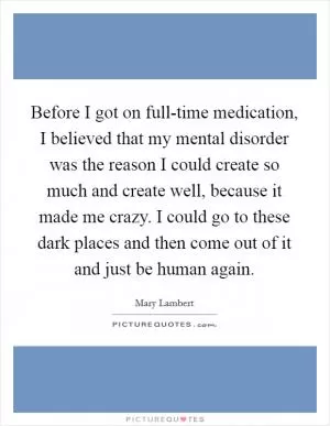 Before I got on full-time medication, I believed that my mental disorder was the reason I could create so much and create well, because it made me crazy. I could go to these dark places and then come out of it and just be human again Picture Quote #1