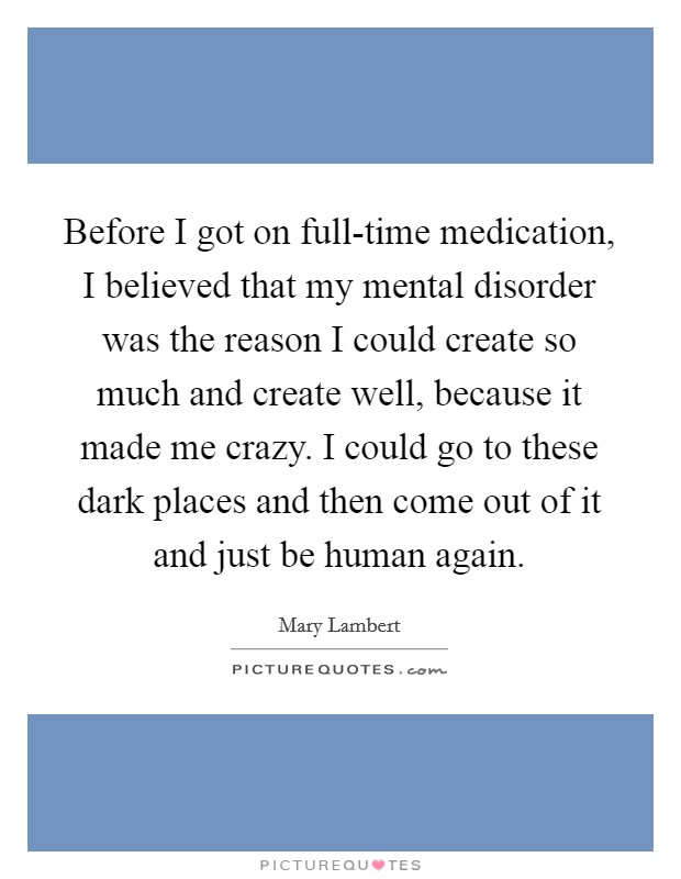 Before I got on full-time medication, I believed that my mental disorder was the reason I could create so much and create well, because it made me crazy. I could go to these dark places and then come out of it and just be human again. Picture Quote #1