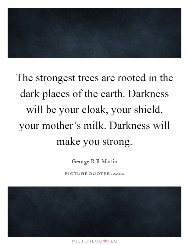 The strongest trees are rooted in the dark places of the earth. Darkness will be your cloak, your shield, your mother's milk. Darkness will make you strong. Picture Quote #1