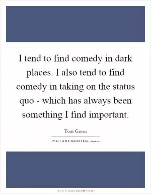 I tend to find comedy in dark places. I also tend to find comedy in taking on the status quo - which has always been something I find important Picture Quote #1
