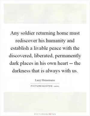 Any soldier returning home must rediscover his humanity and establish a livable peace with the discovered, liberated, permanently dark places in his own heart -- the darkness that is always with us Picture Quote #1