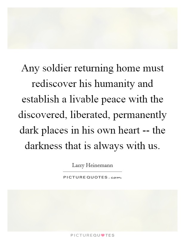 Any soldier returning home must rediscover his humanity and establish a livable peace with the discovered, liberated, permanently dark places in his own heart -- the darkness that is always with us. Picture Quote #1