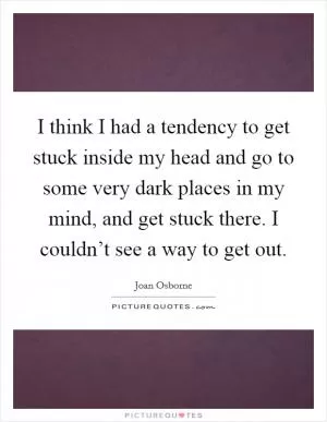 I think I had a tendency to get stuck inside my head and go to some very dark places in my mind, and get stuck there. I couldn’t see a way to get out Picture Quote #1