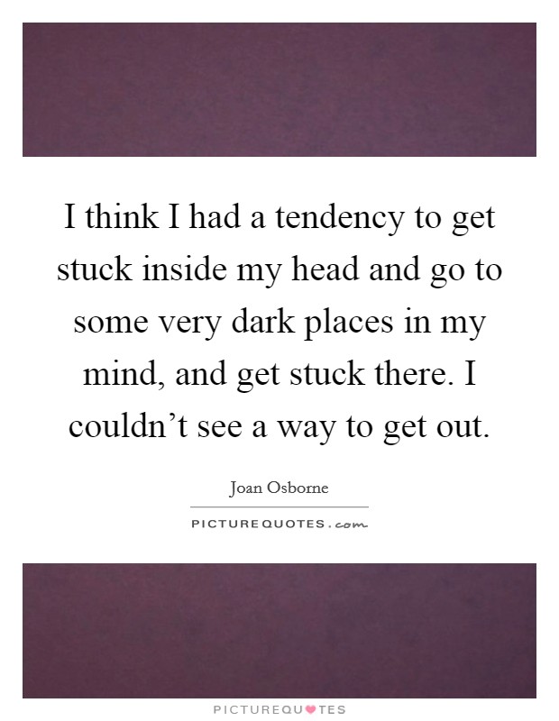 I think I had a tendency to get stuck inside my head and go to some very dark places in my mind, and get stuck there. I couldn't see a way to get out. Picture Quote #1