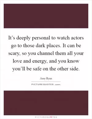 It’s deeply personal to watch actors go to those dark places. It can be scary, so you channel them all your love and energy, and you know you’ll be safe on the other side Picture Quote #1