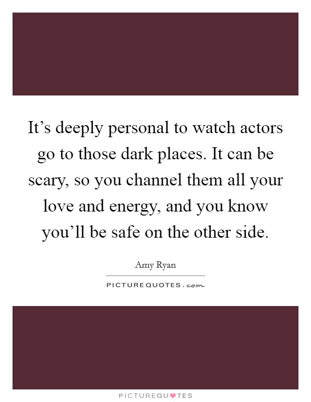 It's deeply personal to watch actors go to those dark places. It can be scary, so you channel them all your love and energy, and you know you'll be safe on the other side. Picture Quote #1