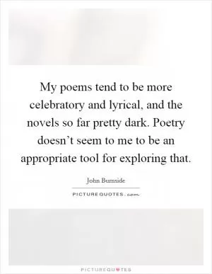 My poems tend to be more celebratory and lyrical, and the novels so far pretty dark. Poetry doesn’t seem to me to be an appropriate tool for exploring that Picture Quote #1