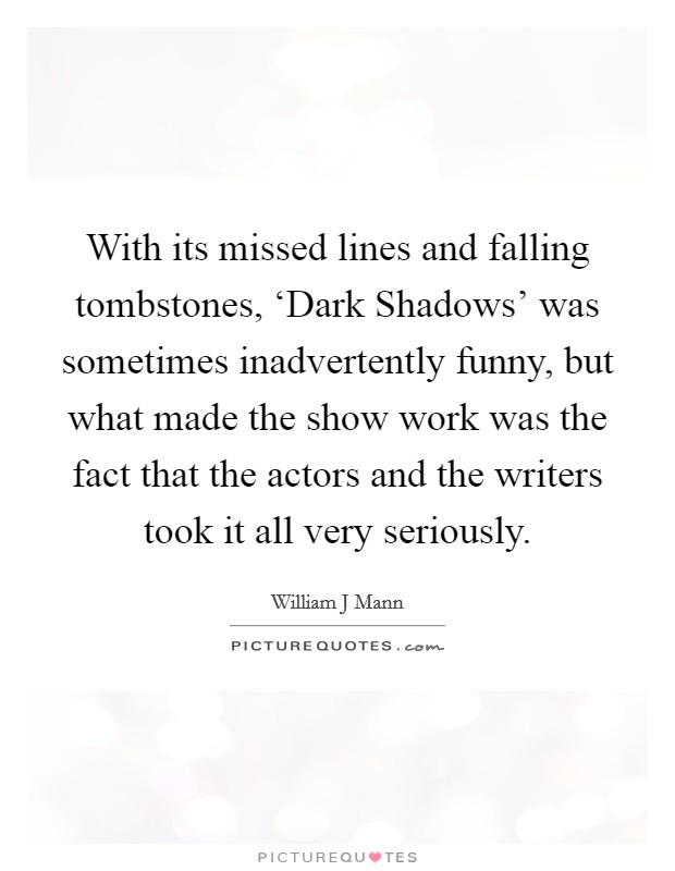 With its missed lines and falling tombstones, ‘Dark Shadows' was sometimes inadvertently funny, but what made the show work was the fact that the actors and the writers took it all very seriously. Picture Quote #1