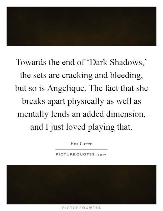 Towards the end of ‘Dark Shadows,' the sets are cracking and bleeding, but so is Angelique. The fact that she breaks apart physically as well as mentally lends an added dimension, and I just loved playing that. Picture Quote #1