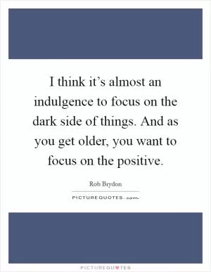 I think it’s almost an indulgence to focus on the dark side of things. And as you get older, you want to focus on the positive Picture Quote #1