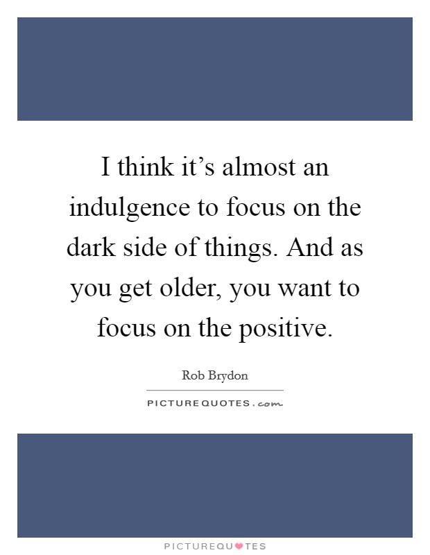 I think it's almost an indulgence to focus on the dark side of things. And as you get older, you want to focus on the positive. Picture Quote #1