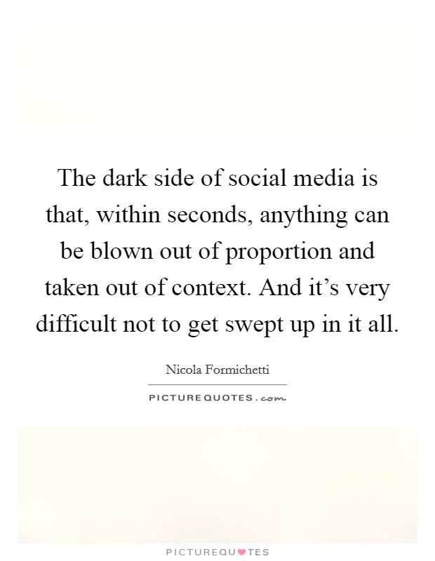 The dark side of social media is that, within seconds, anything can be blown out of proportion and taken out of context. And it's very difficult not to get swept up in it all. Picture Quote #1