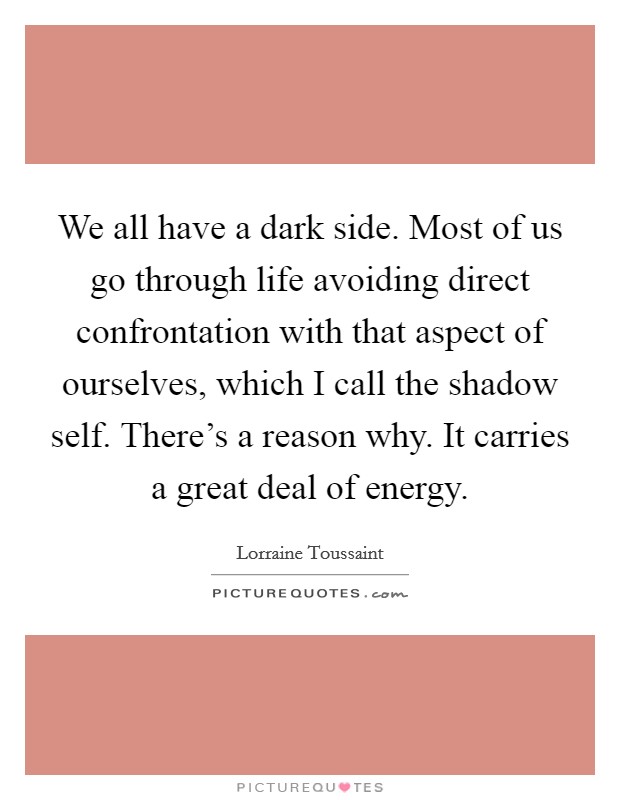 We all have a dark side. Most of us go through life avoiding direct confrontation with that aspect of ourselves, which I call the shadow self. There's a reason why. It carries a great deal of energy. Picture Quote #1