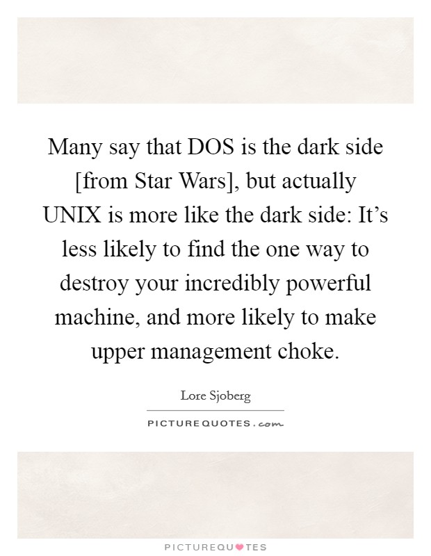 Many say that DOS is the dark side [from Star Wars], but actually UNIX is more like the dark side: It's less likely to find the one way to destroy your incredibly powerful machine, and more likely to make upper management choke. Picture Quote #1