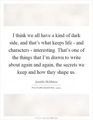 I think we all have a kind of dark side, and that’s what keeps life - and characters - interesting. That’s one of the things that I’m drawn to write about again and again, the secrets we keep and how they shape us Picture Quote #1