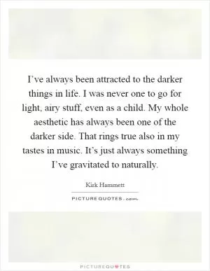 I’ve always been attracted to the darker things in life. I was never one to go for light, airy stuff, even as a child. My whole aesthetic has always been one of the darker side. That rings true also in my tastes in music. It’s just always something I’ve gravitated to naturally Picture Quote #1
