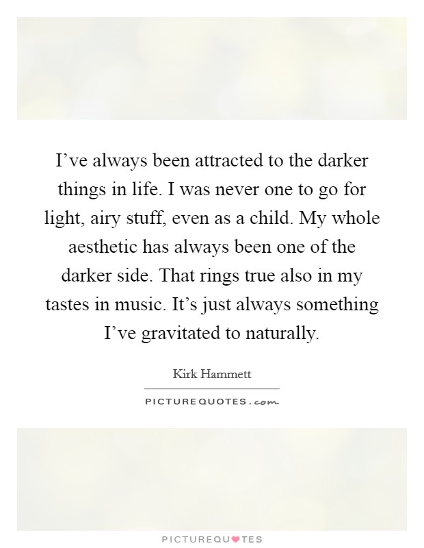 I've always been attracted to the darker things in life. I was never one to go for light, airy stuff, even as a child. My whole aesthetic has always been one of the darker side. That rings true also in my tastes in music. It's just always something I've gravitated to naturally. Picture Quote #1