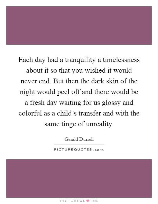 Each day had a tranquility a timelessness about it so that you wished it would never end. But then the dark skin of the night would peel off and there would be a fresh day waiting for us glossy and colorful as a child's transfer and with the same tinge of unreality. Picture Quote #1