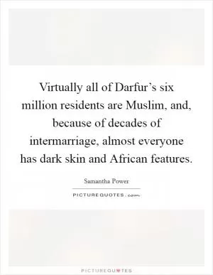 Virtually all of Darfur’s six million residents are Muslim, and, because of decades of intermarriage, almost everyone has dark skin and African features Picture Quote #1