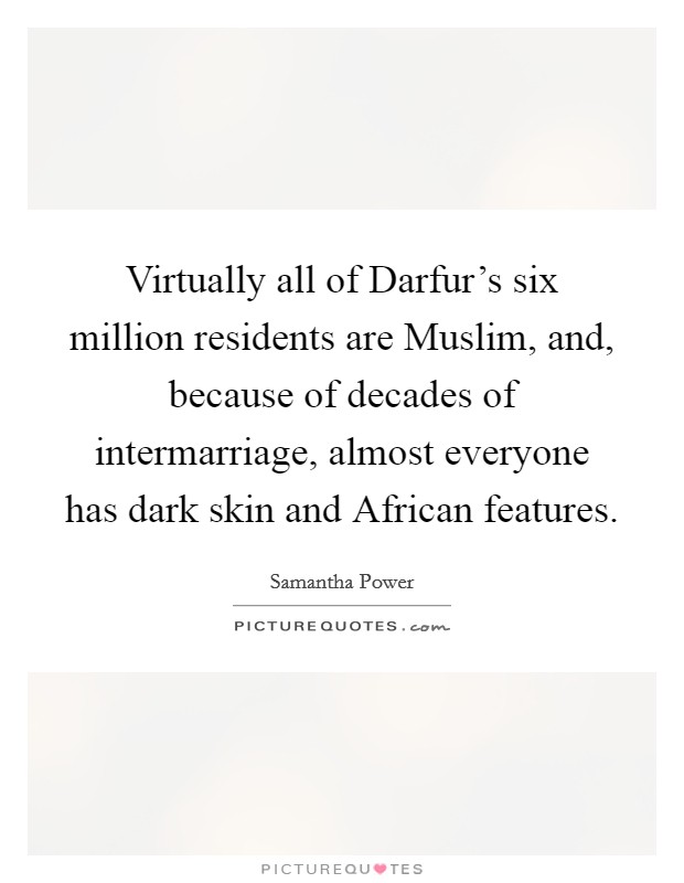 Virtually all of Darfur's six million residents are Muslim, and, because of decades of intermarriage, almost everyone has dark skin and African features. Picture Quote #1