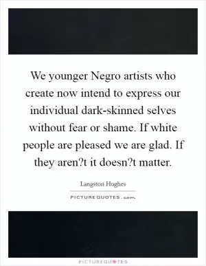 We younger Negro artists who create now intend to express our individual dark-skinned selves without fear or shame. If white people are pleased we are glad. If they aren?t it doesn?t matter Picture Quote #1