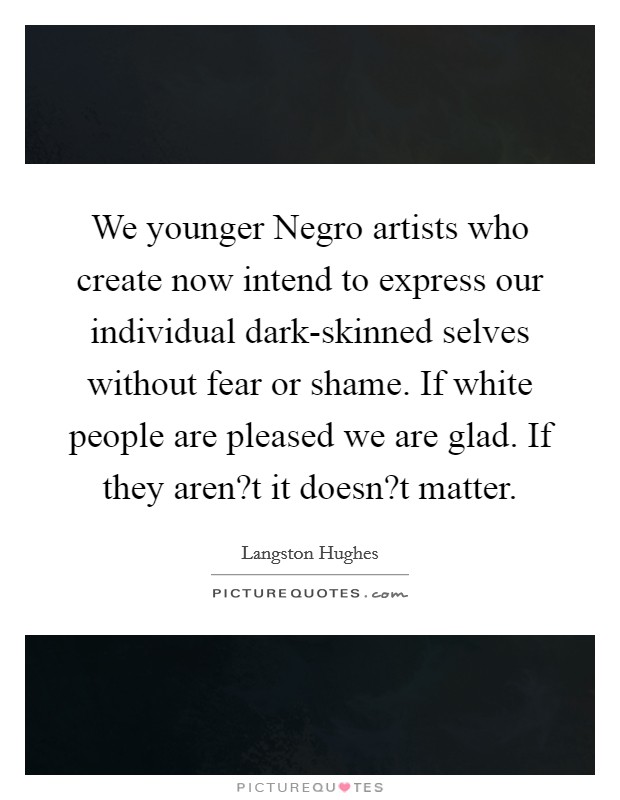 We younger Negro artists who create now intend to express our individual dark-skinned selves without fear or shame. If white people are pleased we are glad. If they aren?t it doesn?t matter. Picture Quote #1