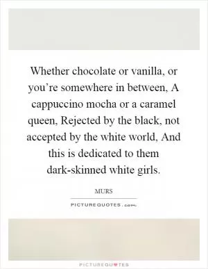 Whether chocolate or vanilla, or you’re somewhere in between, A cappuccino mocha or a caramel queen, Rejected by the black, not accepted by the white world, And this is dedicated to them dark-skinned white girls Picture Quote #1