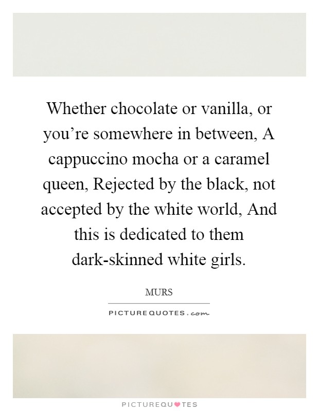 Whether chocolate or vanilla, or you're somewhere in between, A cappuccino mocha or a caramel queen, Rejected by the black, not accepted by the white world, And this is dedicated to them dark-skinned white girls. Picture Quote #1