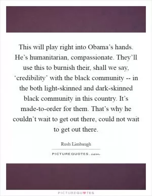 This will play right into Obama’s hands. He’s humanitarian, compassionate. They’ll use this to burnish their, shall we say, ‘credibility’ with the black community -- in the both light-skinned and dark-skinned black community in this country. It’s made-to-order for them. That’s why he couldn’t wait to get out there, could not wait to get out there Picture Quote #1