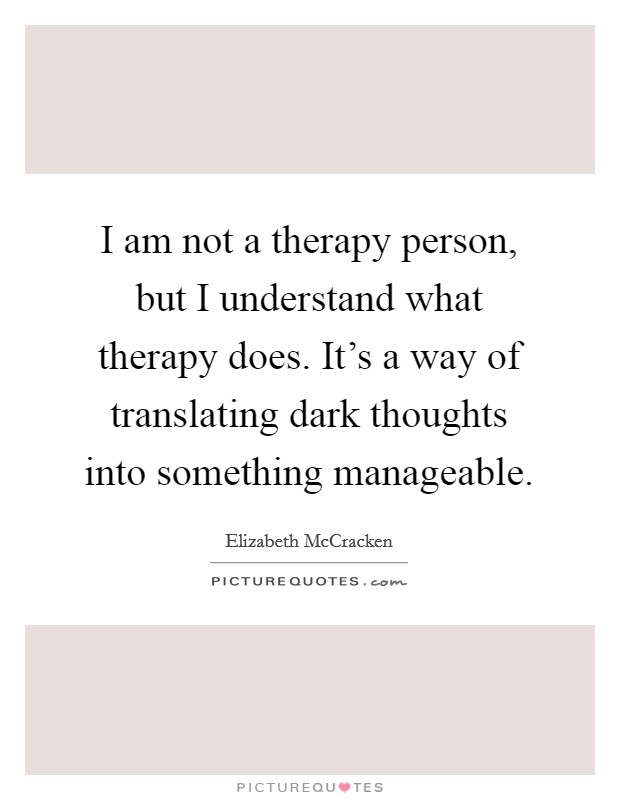 I am not a therapy person, but I understand what therapy does. It's a way of translating dark thoughts into something manageable. Picture Quote #1