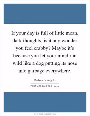 If your day is full of little mean, dark thoughts, is it any wonder you feel crabby? Maybe it’s because you let your mind run wild like a dog putting its nose into garbage everywhere Picture Quote #1