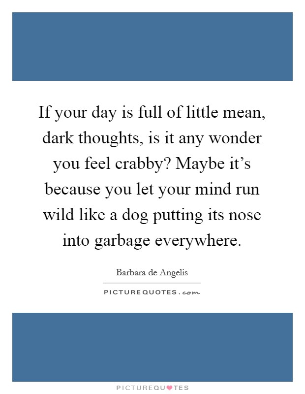 If your day is full of little mean, dark thoughts, is it any wonder you feel crabby? Maybe it's because you let your mind run wild like a dog putting its nose into garbage everywhere. Picture Quote #1